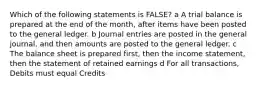 Which of the following statements is FALSE? a A trial balance is prepared at the end of the month, after items have been posted to the general ledger. b Journal entries are posted in the general journal, and then amounts are posted to the general ledger. c The balance sheet is prepared first, then the income statement, then the statement of retained earnings d For all transactions, Debits must equal Credits