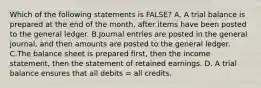 Which of the following statements is FALSE? A. A trial balance is prepared at the end of the month, after items have been posted to the general ledger. B.Journal entries are posted in the general journal, and then amounts are posted to the general ledger. C.The balance sheet is prepared first, then the income statement, then the statement of retained earnings. D. A trial balance ensures that all debits = all credits.