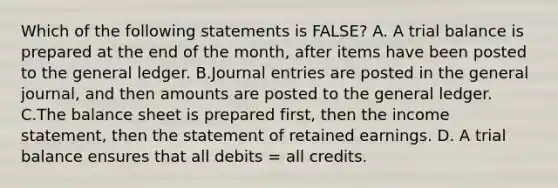 Which of the following statements is FALSE? A. A trial balance is prepared at the end of the month, after items have been posted to the general ledger. B.Journal entries are posted in the general journal, and then amounts are posted to the general ledger. C.The balance sheet is prepared first, then the income statement, then the statement of retained earnings. D. A trial balance ensures that all debits = all credits.