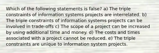 Which of the following statements is false? a) The triple constraints of information systems projects are interrelated. b) The triple constraints of information systems projects can be involved in trade-offs c) The scope of a project can be increased by using additional time and money. d) The costs and times associated with a project cannot be reduced. e) The triple constraints are unique to information system projects.