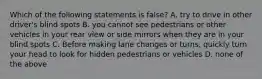 Which of the following statements is false? A. try to drive in other driver's blind spots B. you cannot see pedestrians or other vehicles in your rear view or side mirrors when they are in your blind spots C. Before making lane changes or turns, quickly turn your head to look for hidden pedestrians or vehicles D. none of the above