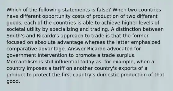 Which of the following statements is false? When two countries have different opportunity costs of production of two different goods, each of the countries is able to achieve higher levels of societal utility by specializing and trading. A distinction between Smith's and Ricardo's approach to trade is that the former focused on absolute advantage whereas the latter emphasized comparative advantage. Answer Ricardo advocated for government intervention to promote a trade surplus. Mercantilism is still influential today as, for example, when a country imposes a tariff on another country's exports of a product to protect the first country's domestic production of that good.