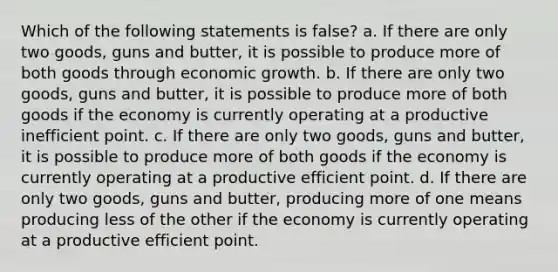 Which of the following statements is false? a. If there are only two goods, guns and butter, it is possible to produce more of both goods through economic growth. b. If there are only two goods, guns and butter, it is possible to produce more of both goods if the economy is currently operating at a productive inefficient point. c. If there are only two goods, guns and butter, it is possible to produce more of both goods if the economy is currently operating at a productive efficient point. d. If there are only two goods, guns and butter, producing more of one means producing less of the other if the economy is currently operating at a productive efficient point.