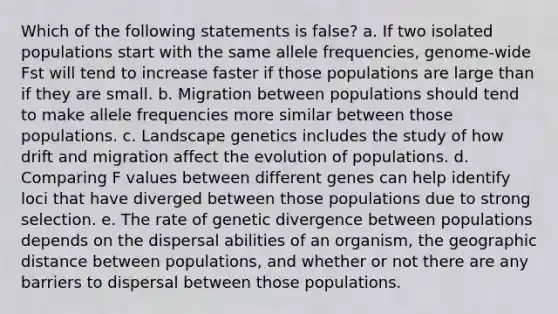 Which of the following statements is false? a. If two isolated populations start with the same allele frequencies, genome-wide Fst will tend to increase faster if those populations are large than if they are small. b. Migration between populations should tend to make allele frequencies more similar between those populations. c. Landscape genetics includes the study of how drift and migration affect the evolution of populations. d. Comparing F values between different genes can help identify loci that have diverged between those populations due to strong selection. e. The rate of genetic divergence between populations depends on the dispersal abilities of an organism, the geographic distance between populations, and whether or not there are any barriers to dispersal between those populations.