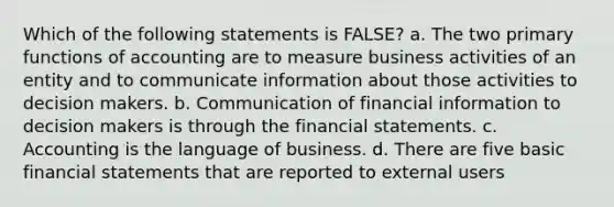 Which of the following statements is FALSE? a. The two primary functions of accounting are to measure business activities of an entity and to communicate information about those activities to decision makers. b. Communication of financial information to decision makers is through the financial statements. c. Accounting is the language of business. d. There are five basic financial statements that are reported to external users