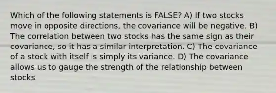 Which of the following statements is FALSE? A) If two stocks move in opposite directions, the covariance will be negative. B) The correlation between two stocks has the same sign as their covariance, so it has a similar interpretation. C) The covariance of a stock with itself is simply its variance. D) The covariance allows us to gauge the strength of the relationship between stocks