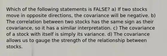 Which of the following statements is FALSE? a) If two stocks move in opposite directions, the covariance will be negative. b) The correlation between two stocks has the same sign as their covariance, so it has a similar interpretation. c) The covariance of a stock with itself is simply its variance. d) The covariance allows us to gauge the strength of the relationship between stocks.