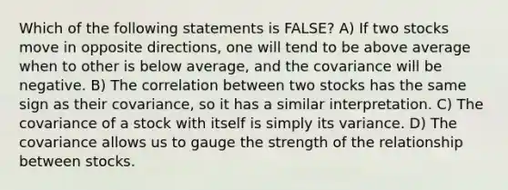 Which of the following statements is FALSE? A) If two stocks move in opposite directions, one will tend to be above average when to other is below average, and the covariance will be negative. B) The correlation between two stocks has the same sign as their covariance, so it has a similar interpretation. C) The covariance of a stock with itself is simply its variance. D) The covariance allows us to gauge the strength of the relationship between stocks.