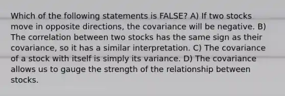 Which of the following statements is FALSE? A) If two stocks move in opposite directions, the covariance will be negative. B) The correlation between two stocks has the same sign as their covariance, so it has a similar interpretation. C) The covariance of a stock with itself is simply its variance. D) The covariance allows us to gauge the strength of the relationship between stocks.