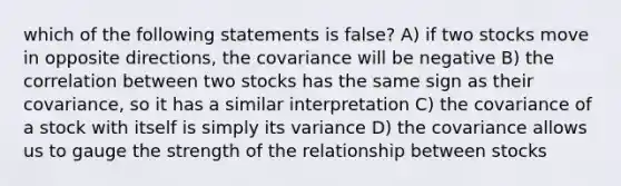 which of the following statements is false? A) if two stocks move in opposite directions, the covariance will be negative B) the correlation between two stocks has the same sign as their covariance, so it has a similar interpretation C) the covariance of a stock with itself is simply its variance D) the covariance allows us to gauge the strength of the relationship between stocks