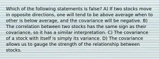 Which of the following statements is false? A) If two stocks move in opposite directions, one will tend to be above average when to other is below average, and the covariance will be negative. B) The correlation between two stocks has the same sign as their covariance, so it has a similar interpretation. C) The covariance of a stock with itself is simply its variance. D) The covariance allows us to gauge the strength of the relationship between stocks.