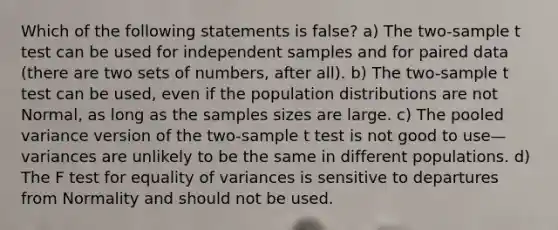 Which of the following statements is false? a) The two-sample t test can be used for independent samples and for paired data (there are two sets of numbers, after all). b) The two-sample t test can be used, even if the population distributions are not Normal, as long as the samples sizes are large. c) The pooled variance version of the two-sample t test is not good to use—variances are unlikely to be the same in different populations. d) The F test for equality of variances is sensitive to departures from Normality and should not be used.