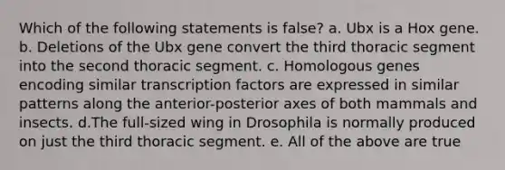 Which of the following statements is false? a. Ubx is a Hox gene. b. Deletions of the Ubx gene convert the third thoracic segment into the second thoracic segment. c. Homologous genes encoding similar transcription factors are expressed in similar patterns along the anterior-posterior axes of both mammals and insects. d.The full-sized wing in Drosophila is normally produced on just the third thoracic segment. e. All of the above are true