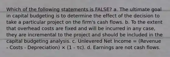 Which of the following statements is FALSE? a. The ultimate goal in capital budgeting is to determine the effect of the decision to take a particular project on the firm's cash flows. b. To the extent that overhead costs are fixed and will be incurred in any case, they are incremental to the project and should be included in the capital budgeting analysis. c. Unlevered Net Income = (Revenue - Costs - Depreciation) × (1 - τc). d. Earnings are not cash flows.