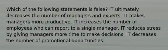 Which of the following statements is false? IT ultimately decreases the number of managers and experts. IT makes managers more productive. IT increases the number of employees who can report to a single manager. IT reduces stress by giving managers more time to make decisions. IT decreases the number of promotional opportunities.