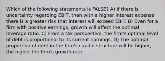 Which of the following statements is FALSE? A) If there is uncertainty regarding EBIT, then with a higher interest expense there is a greater risk that interest will exceed EBIT. B) Even for a firm with positive earnings, growth will affect the optimal leverage ratio. C) From a tax perspective, the firm's optimal level of debt is proportional to its current earnings. D) The optimal proportion of debt in the firm's capital structure will be higher, the higher the firm's growth rate.