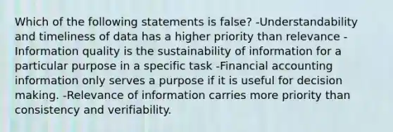 Which of the following statements is false? -Understandability and timeliness of data has a higher priority than relevance -Information quality is the sustainability of information for a particular purpose in a specific task -Financial accounting information only serves a purpose if it is useful for decision making. -Relevance of information carries more priority than consistency and verifiability.