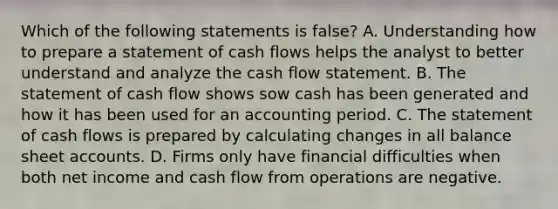 Which of the following statements is false? A. Understanding how to prepare a statement of cash flows helps the analyst to better understand and analyze the cash flow statement. B. The statement of cash flow shows sow cash has been generated and how it has been used for an accounting period. C. The statement of cash flows is prepared by calculating changes in all balance shee<a href='https://www.questionai.com/knowledge/k7x83BRk9p-t-accounts' class='anchor-knowledge'>t accounts</a>. D. Firms only have financial difficulties when both net income and cash flow from operations are negative.