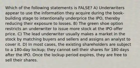 Which of the following statements is FALSE? A) Underwriters appear to use the information they acquire during the book-building stage to intentionally underprice the IPO, thereby reducing their exposure to losses. B) The green shoe option restricts an underwriter to issue more stock at the IPO offer price. C) The lead underwriter usually makes a market in the stock by matching buyers and sellers and assigns an analyst to cover it. D) In most cases, the existing shareholders are subject to a 180-day lockup; they cannot sell their shares for 180 days after the IPO. Once the lockup period expires, they are free to sell their shares.