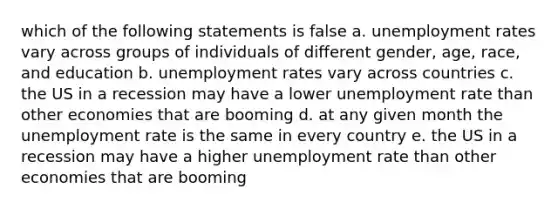 which of the following statements is false a. unemployment rates vary across groups of individuals of different gender, age, race, and education b. unemployment rates vary across countries c. the US in a recession may have a lower unemployment rate than other economies that are booming d. at any given month the unemployment rate is the same in every country e. the US in a recession may have a higher unemployment rate than other economies that are booming