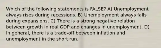 Which of the following statements is FALSE? A) Unemployment always rises during recessions. B) Unemployment always falls during expansions. C) There is a strong negative relation between growth in real GDP and changes in unemployment. D) In general, there is a trade-off between inflation and unemployment in the short run.