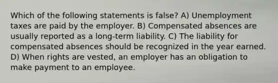 Which of the following statements is false? A) Unemployment taxes are paid by the employer. B) Compensated absences are usually reported as a long-term liability. C) The liability for compensated absences should be recognized in the year earned. D) When rights are vested, an employer has an obligation to make payment to an employee.