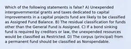 Which of the following statements is false? A) Unexpended intergovernmental grants and taxes dedicated to capital improvements in a capital projects fund are likely to be classified as Assigned Fund Balance. B) The residual classification for funds other than the General Fund is Assigned. C) If a bond sinking fund is required by creditors or law, the unexpended resources would be classified as Restricted. D) The corpus (principal) from a permanent fund should be classified as Nonspendable.