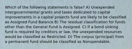 Which of the following statements is false? A) Unexpended intergovernmental grants and taxes dedicated to capital improvements in a capital projects fund are likely to be classified as Assigned Fund Balance B) The residual classification for funds other than the General Fund is Assigned. C) If a bond sinking fund is required by creditors or law, the unexpended resources would be classified as Restricted. D) The corpus (principal) from a permanent fund should be classified as Nonspendable.