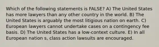 Which of the following statements is FALSE? A) The United States has more lawyers than any other country in the world. B) The United States is arguably the most litigious nation on earth. C) European lawyers cannot undertake cases on a contingency fee basis. D) The United States has a low-context culture. E) In all European nation s, class action lawsuits are encouraged.