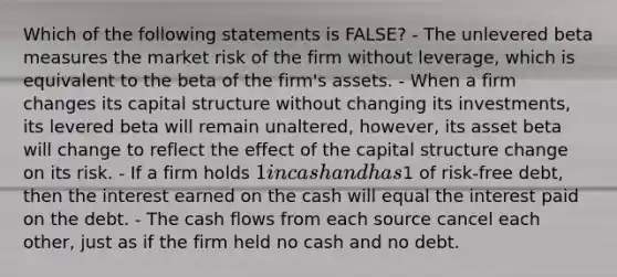 Which of the following statements is FALSE? - The unlevered beta measures the market risk of the firm without leverage, which is equivalent to the beta of the firm's assets. - When a firm changes its capital structure without changing its investments, its levered beta will remain unaltered, however, its asset beta will change to reflect the effect of the capital structure change on its risk. - If a firm holds 1 in cash and has1 of risk-free debt, then the interest earned on the cash will equal the interest paid on the debt. - The cash flows from each source cancel each other, just as if the firm held no cash and no debt.