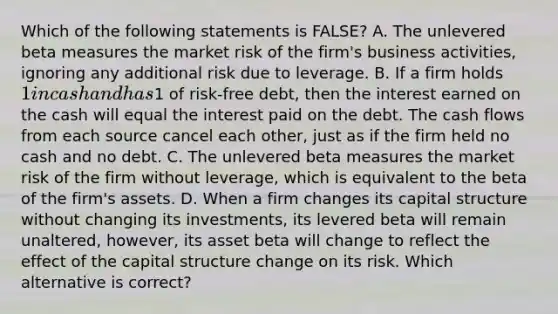 Which of the following statements is FALSE? A. The unlevered beta measures the market risk of the firm's business activities, ignoring any additional risk due to leverage. B. If a firm holds 1 in cash and has1 of risk-free debt, then the interest earned on the cash will equal the interest paid on the debt. The cash flows from each source cancel each other, just as if the firm held no cash and no debt. C. The unlevered beta measures the market risk of the firm without leverage, which is equivalent to the beta of the firm's assets. D. When a firm changes its capital structure without changing its investments, its levered beta will remain unaltered, however, its asset beta will change to reflect the effect of the capital structure change on its risk. Which alternative is correct?