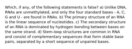 Which, if any, of the following statements is false? a) Unlike DNA, RNAs are unmethylated, and only the four standard bases - A, C, G and U - are found in RNAs. b) The <a href='https://www.questionai.com/knowledge/knHR7ecP3u-primary-structure' class='anchor-knowledge'>primary structure</a> of an RNA is the linear sequence of nucleotides. c) The <a href='https://www.questionai.com/knowledge/kRddrCuqpV-secondary-structure' class='anchor-knowledge'>secondary structure</a> of an RNA is dominated by hydrogen bonding between bases on the same strand. d) Stem-loop structures are common in RNA and consist of complementary sequences that form stable base pairs, separated by a short sequence of unpaired bases.