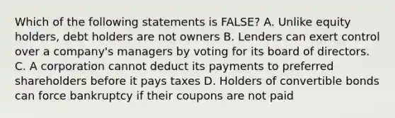 Which of the following statements is FALSE? A. Unlike equity holders, debt holders are not owners B. Lenders can exert control over a company's managers by voting for its board of directors. C. A corporation cannot deduct its payments to preferred shareholders before it pays taxes D. Holders of convertible bonds can force bankruptcy if their coupons are not paid