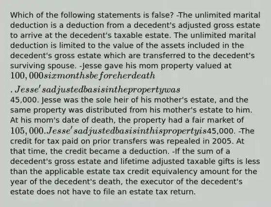 Which of the following statements is false? -The unlimited marital deduction is a deduction from a decedent's adjusted gross estate to arrive at the decedent's taxable estate. The unlimited marital deduction is limited to the value of the assets included in the decedent's gross estate which are transferred to the decedent's surviving spouse. -Jesse gave his mom property valued at 100,000 six months before her death. Jesse's adjusted basis in the property was45,000. Jesse was the sole heir of his mother's estate, and the same property was distributed from his mother's estate to him. At his mom's date of death, the property had a fair market of 105,000. Jesse's adjusted basis in this property is45,000. -The credit for tax paid on prior transfers was repealed in 2005. At that time, the credit became a deduction. -If the sum of a decedent's gross estate and lifetime adjusted taxable gifts is less than the applicable estate tax credit equivalency amount for the year of the decedent's death, the executor of the decedent's estate does not have to file an estate tax return.