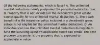 Of the following statements, which is false? A. The unlimited marital deduction merely postpones the potential estate tax due. B. Property that is not included in the decedent's gross estate cannot qualify for the unlimited marital deduction. C. The death benefit of a life insurance policy included in a decedent's gross estate is not eligible for the unlimited marital deduction. D. An individual can use the unlimited marital deduction during life to fund the surviving spouse's applicable estate tax credit. The best property to transfer is the property that is expected to appreciate in value.