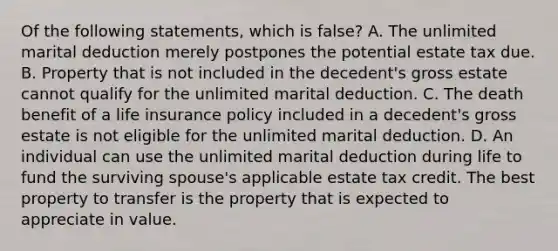 Of the following statements, which is false? A. The unlimited marital deduction merely postpones the potential estate tax due. B. Property that is not included in the decedent's gross estate cannot qualify for the unlimited marital deduction. C. The death benefit of a life insurance policy included in a decedent's gross estate is not eligible for the unlimited marital deduction. D. An individual can use the unlimited marital deduction during life to fund the surviving spouse's applicable estate tax credit. The best property to transfer is the property that is expected to appreciate in value.