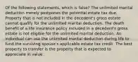 Of the following statements, which is false? The unlimited marital deduction merely postpones the potential estate tax due. Property that is not included in the decedent's gross estate cannot qualify for the unlimited marital deduction. The death benefit of a life insurance policy included in a decedent's gross estate is not eligible for the unlimited marital deduction. An individual can use the unlimited marital deduction during life to fund the surviving spouse's applicable estate tax credit. The best property to transfer is the property that is expected to appreciate in value.