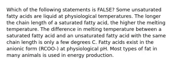 Which of the following statements is FALSE? Some unsaturated fatty acids are liquid at physiological temperatures. The longer the chain length of a saturated fatty acid, the higher the melting temperature. The difference in melting temperature between a saturated fatty acid and an unsaturated fatty acid with the same chain length is only a few degrees C. Fatty acids exist in the anionic form (RCOO-) at physiological pH. Most types of fat in many animals is used in energy production.