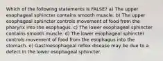 Which of the following statements is FALSE? a) The upper esophageal sphincter contains smooth muscle. b) The upper esophageal sphincter controls movement of food from the pharynx into the esophagus. c) The lower esophageal sphincter contains smooth muscle. d) The lower esophageal sphincter controls movement of food from the esophagus into the stomach. e) Gastroesophageal reflex disease may be due to a defect in the lower esophageal sphincter.