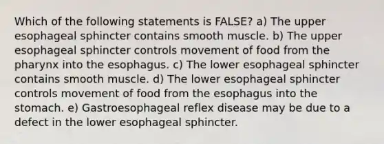 Which of the following statements is FALSE? a) The upper esophageal sphincter contains smooth muscle. b) The upper esophageal sphincter controls movement of food from the pharynx into the esophagus. c) The lower esophageal sphincter contains smooth muscle. d) The lower esophageal sphincter controls movement of food from the esophagus into the stomach. e) Gastroesophageal reflex disease may be due to a defect in the lower esophageal sphincter.