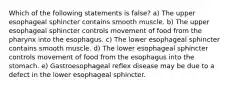 Which of the following statements is false? a) The upper esophageal sphincter contains smooth muscle. b) The upper esophageal sphincter controls movement of food from the pharynx into the esophagus. c) The lower esophageal sphincter contains smooth muscle. d) The lower esophageal sphincter controls movement of food from the esophagus into the stomach. e) Gastroesophageal reflex disease may be due to a defect in the lower esophageal sphincter.