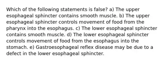 Which of the following statements is false? a) The upper esophageal sphincter contains smooth muscle. b) The upper esophageal sphincter controls movement of food from the pharynx into the esophagus. c) The lower esophageal sphincter contains smooth muscle. d) The lower esophageal sphincter controls movement of food from the esophagus into the stomach. e) Gastroesophageal reflex disease may be due to a defect in the lower esophageal sphincter.