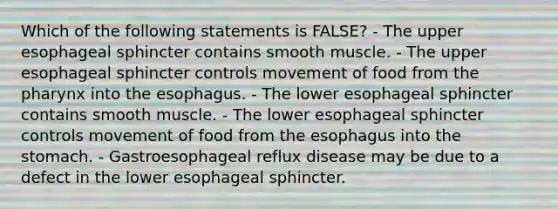 Which of the following statements is FALSE? - The upper esophageal sphincter contains smooth muscle. - The upper esophageal sphincter controls movement of food from <a href='https://www.questionai.com/knowledge/ktW97n6hGJ-the-pharynx' class='anchor-knowledge'>the pharynx</a> into <a href='https://www.questionai.com/knowledge/kSjVhaa9qF-the-esophagus' class='anchor-knowledge'>the esophagus</a>. - The lower esophageal sphincter contains smooth muscle. - The lower esophageal sphincter controls movement of food from the esophagus into <a href='https://www.questionai.com/knowledge/kLccSGjkt8-the-stomach' class='anchor-knowledge'>the stomach</a>. - Gastroesophageal reflux disease may be due to a defect in the lower esophageal sphincter.