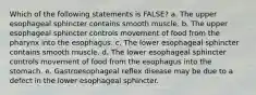 Which of the following statements is FALSE? a. The upper esophageal sphincter contains smooth muscle. b. The upper esophageal sphincter controls movement of food from the pharynx into the esophagus. c. The lower esophageal sphincter contains smooth muscle. d. The lower esophageal sphincter controls movement of food from the esophagus into the stomach. e. Gastroesophageal reflex disease may be due to a defect in the lower esophageal sphincter.