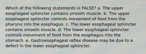 Which of the following statements is FALSE? a. The upper esophageal sphincter contains smooth muscle. b. The upper esophageal sphincter controls movement of food from the pharynx into the esophagus. c. The lower esophageal sphincter contains smooth muscle. d. The lower esophageal sphincter controls movement of food from the esophagus into the stomach. e. Gastroesophageal reflex disease may be due to a defect in the lower esophageal sphincter.