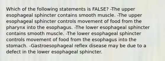 Which of the following statements is FALSE? -The upper esophageal sphincter contains smooth muscle. -The upper esophageal sphincter controls movement of food from the pharynx into the esophagus. -The lower esophageal sphincter contains smooth muscle. -The lower esophageal sphincter controls movement of food from the esophagus into the stomach. -Gastroesophageal reflex disease may be due to a defect in the lower esophageal sphincter.