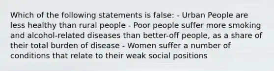 Which of the following statements is false: - Urban People are less healthy than rural people - Poor people suffer more smoking and alcohol-related diseases than better-off people, as a share of their total burden of disease - Women suffer a number of conditions that relate to their weak social positions