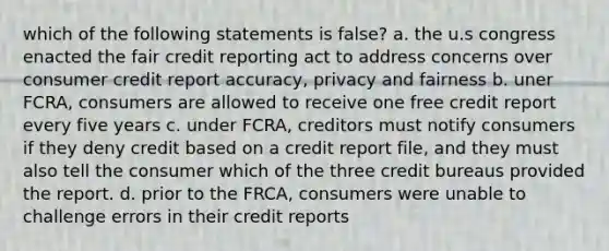 which of the following statements is false? a. the u.s congress enacted the fair credit reporting act to address concerns over consumer credit report accuracy, privacy and fairness b. uner FCRA, consumers are allowed to receive one free credit report every five years c. under FCRA, creditors must notify consumers if they deny credit based on a credit report file, and they must also tell the consumer which of the three credit bureaus provided the report. d. prior to the FRCA, consumers were unable to challenge errors in their credit reports