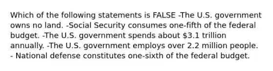 Which of the following statements is FALSE -The U.S. government owns no land. -Social Security consumes one-fifth of the federal budget. -The U.S. government spends about 3.1 trillion annually. -The U.S. government employs over 2.2 million people. - National defense constitutes one-sixth of the federal budget.