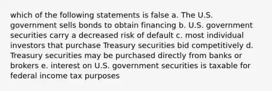 which of the following statements is false a. The U.S. government sells bonds to obtain financing b. U.S. government securities carry a decreased risk of default c. most individual investors that purchase Treasury securities bid competitively d. Treasury securities may be purchased directly from banks or brokers e. interest on U.S. government securities is taxable for federal income tax purposes